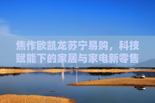 焦作欧凯龙苏宁易购，科技赋能下的家居与家电新零售体验