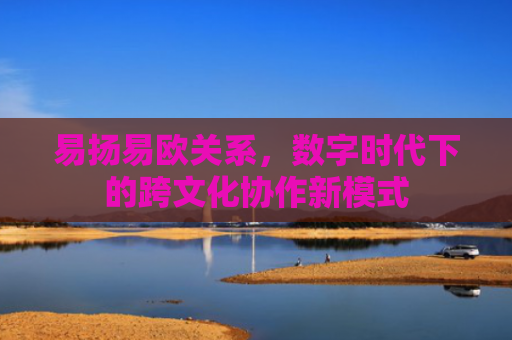 易扬易欧关系，数字时代下的跨文化协作新模式