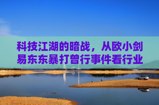 科技江湖的暗战，从欧小剑易东东暴打曾行事件看行业竞争底线