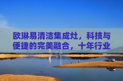 欧琳易清洁集成灶，科技与便捷的完美融合，十年行业经验深度解析-第1张图片-大猪科技网
