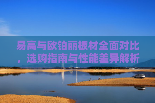易高与欧铂丽板材全面对比，选购指南与性能差异解析-第1张图片-大猪科技网