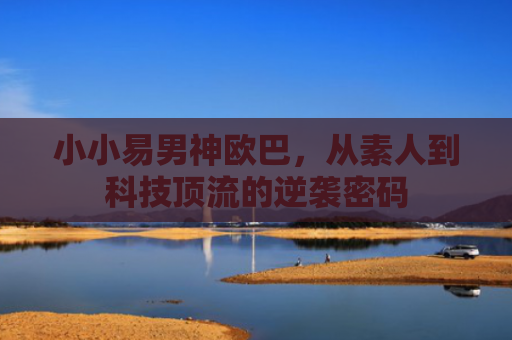 小小易男神欧巴，从素人到科技顶流的逆袭密码