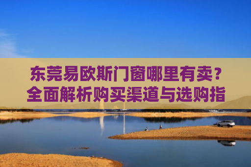 东莞易欧斯门窗哪里有卖？全面解析购买渠道与选购指南