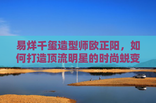 易烊千玺造型师欧正阳，如何打造顶流明星的时尚蜕变之路