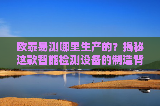 欧泰易测哪里生产的？揭秘这款智能检测设备的制造背景与技术优势
