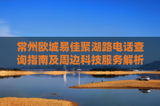 常州欧城易佳聚湖路电话查询指南及周边科技服务解析