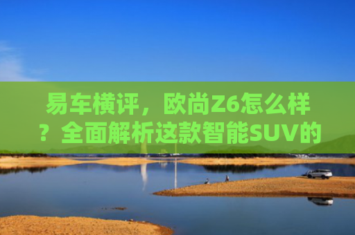 易车横评，欧尚Z6怎么样？全面解析这款智能SUV的优缺点