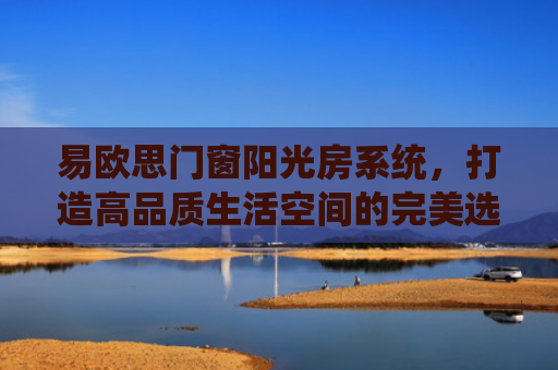 易欧思门窗阳光房系统，打造高品质生活空间的完美选择