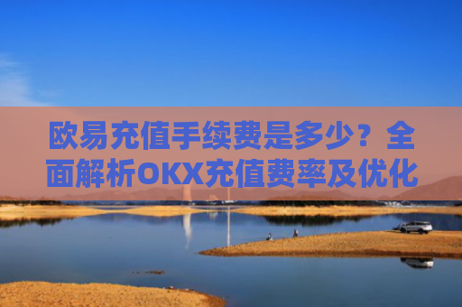 欧易充值手续费是多少？全面解析OKX充值费率及优化策略