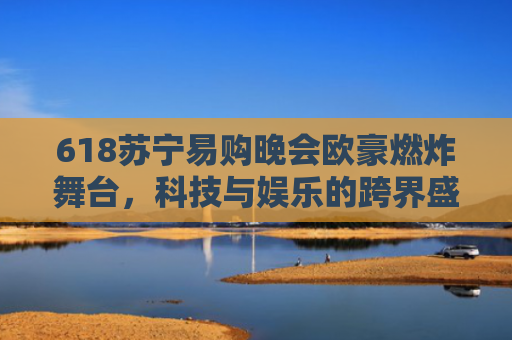 618苏宁易购晚会欧豪燃炸舞台，科技与娱乐的跨界盛宴，揭秘幕后黑科技-第1张图片-大猪科技网