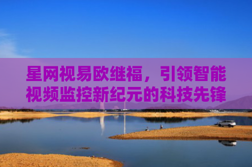 星网视易欧继福，引领智能视频监控新纪元的科技先锋