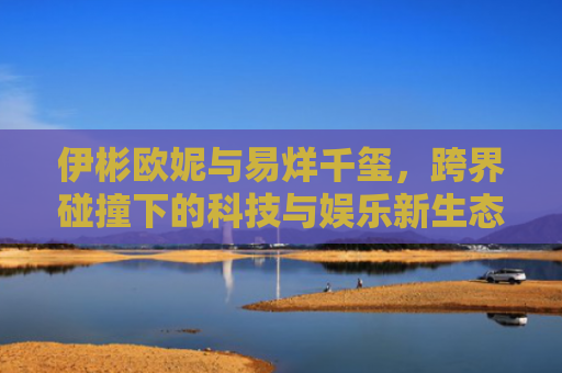 伊彬欧妮与易烊千玺，跨界碰撞下的科技与娱乐新生态-第1张图片-大猪科技网