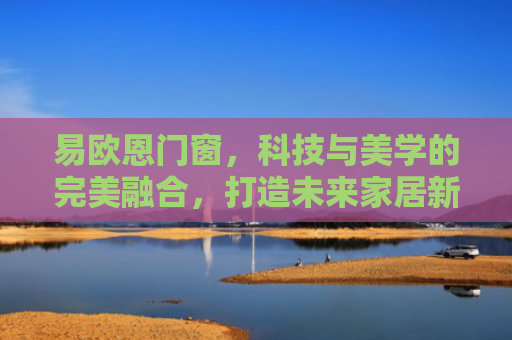 易欧恩门窗，科技与美学的完美融合，打造未来家居新体验