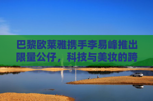 巴黎欧莱雅携手李易峰推出限量公仔，科技与美妆的跨界新玩法