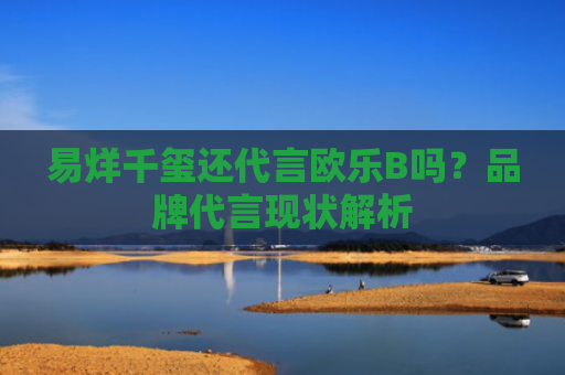 易烊千玺还代言欧乐B吗？品牌代言现状解析-第1张图片-大猪科技网