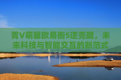 菁V萌馨欧易衡5逻壳躔，未来科技与智能交互的新范式-第1张图片-大猪科技网