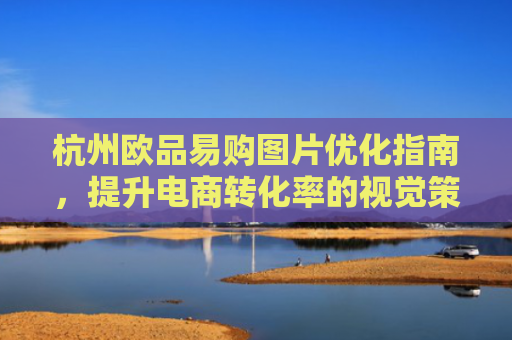 杭州欧品易购图片优化指南，提升电商转化率的视觉策略