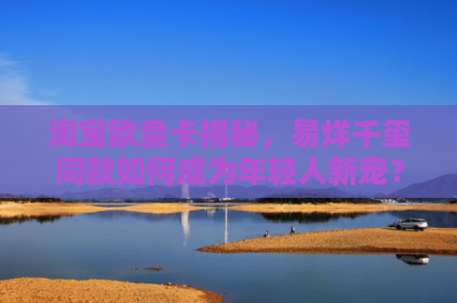 淘宝欧皇卡揭秘，易烊千玺同款如何成为年轻人新宠？