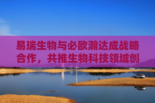 易瑞生物与必欧瀚达成战略合作，共推生物科技领域创新发展-第1张图片-大猪科技网