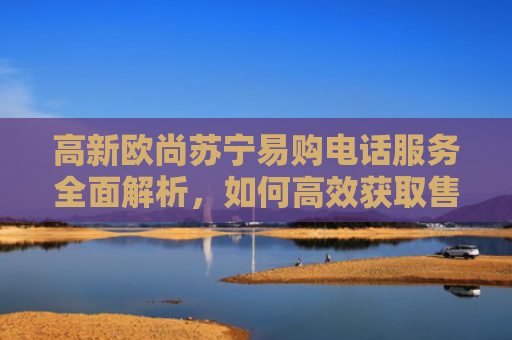 高新欧尚苏宁易购电话服务全面解析，如何高效获取售后支持