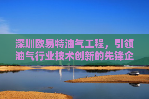 深圳欧易特油气工程，引领油气行业技术创新的先锋企业