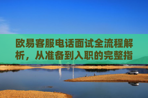 欧易客服电话面试全流程解析，从准备到入职的完整指南