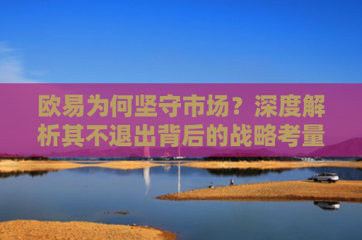 欧易为何坚守市场？深度解析其不退出背后的战略考量