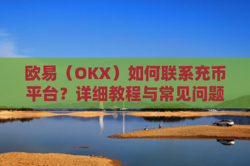 欧易（OKX）如何联系充币平台？详细教程与常见问题解答