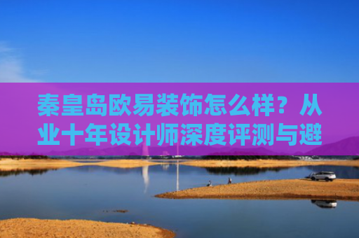 秦皇岛欧易装饰怎么样？从业十年设计师深度评测与避坑指南