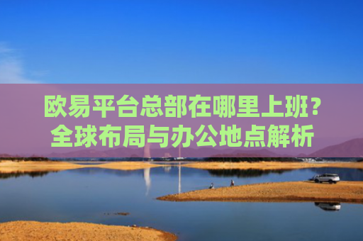 欧易平台总部在哪里上班？全球布局与办公地点解析