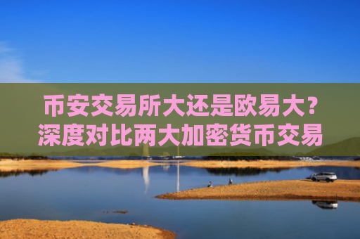 币安交易所大还是欧易大？深度对比两大加密货币交易平台