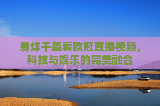 易烊千玺看欧冠直播视频，科技与娱乐的完美融合-第1张图片-大猪科技网