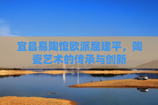 宜昌易陶馆欧派屈建平，陶瓷艺术的传承与创新