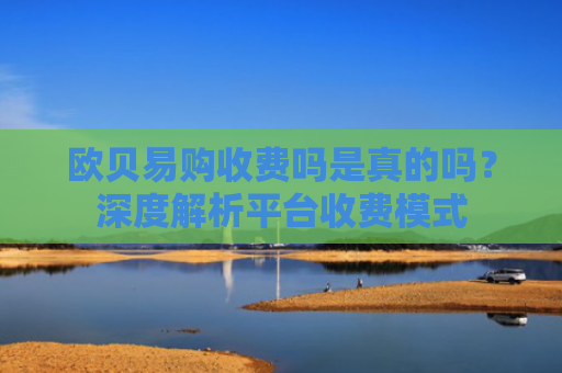 欧贝易购收费吗是真的吗？深度解析平台收费模式