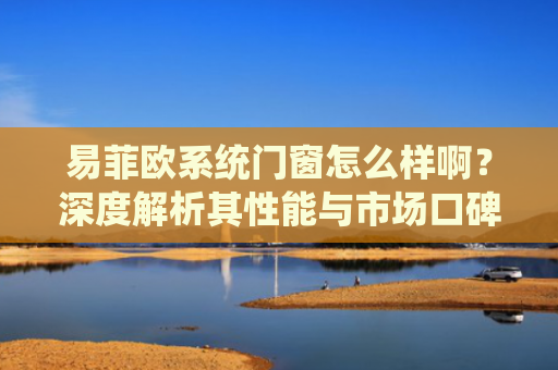 易菲欧系统门窗怎么样啊？深度解析其性能与市场口碑