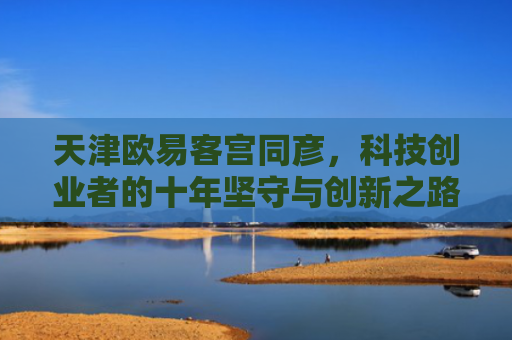 天津欧易客宫同彦，科技创业者的十年坚守与创新之路