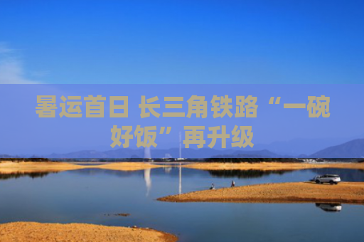 暑运首日 长三角铁路“一碗好饭”再升级