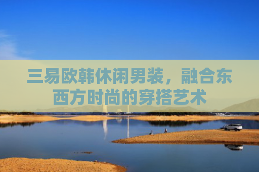 三易欧韩休闲男装，融合东西方时尚的穿搭艺术