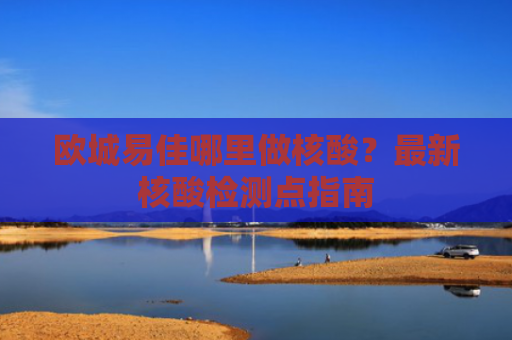 欧城易佳哪里做核酸？最新核酸检测点指南