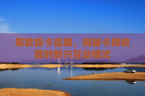 易欧拆卡直播，揭秘卡牌收藏的新兴互动模式