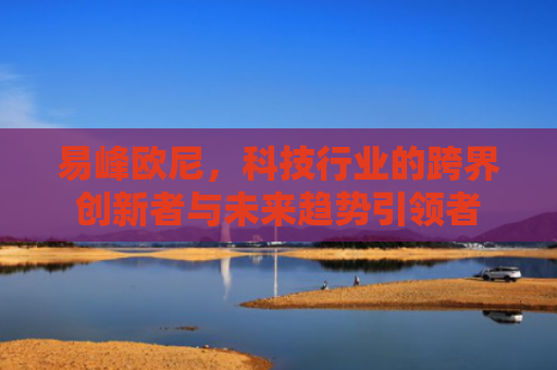 易峰欧尼，科技行业的跨界创新者与未来趋势引领者-第1张图片-大猪科技网