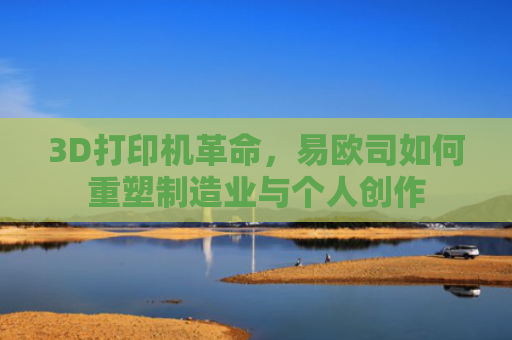 3D打印机革命，易欧司如何重塑制造业与个人创作