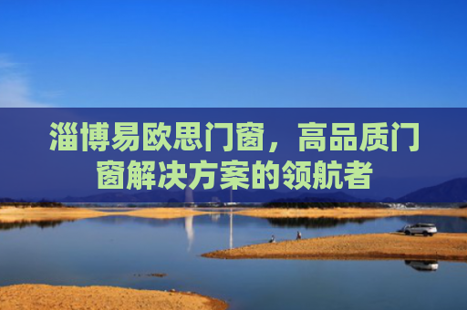 淄博易欧思门窗，高品质门窗解决方案的领航者