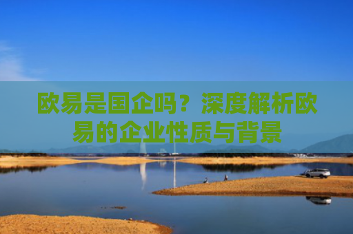 欧易是国企吗？深度解析欧易的企业性质与背景