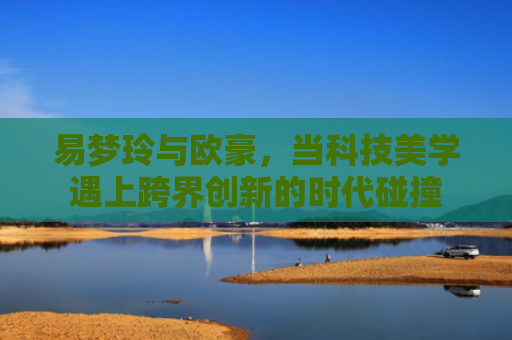 易梦玲与欧豪，当科技美学遇上跨界创新的时代碰撞-第1张图片-大猪科技网