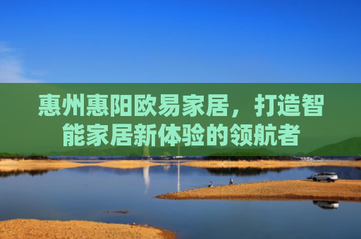 惠州惠阳欧易家居，打造智能家居新体验的领航者