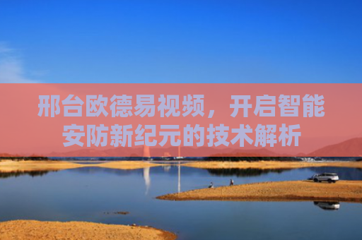 邢台欧德易视频，开启智能安防新纪元的技术解析-第1张图片-大猪科技网