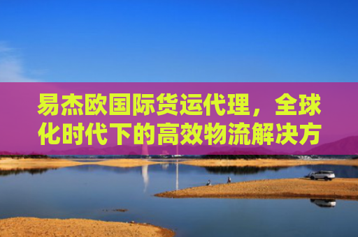 易杰欧国际货运代理，全球化时代下的高效物流解决方案