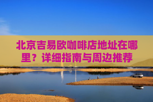 北京吉易欧咖啡店地址在哪里？详细指南与周边推荐