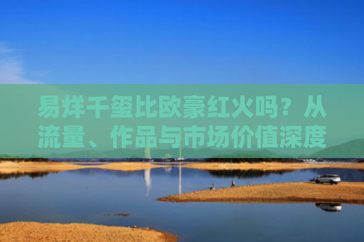 易烊千玺比欧豪红火吗？从流量、作品与市场价值深度解析